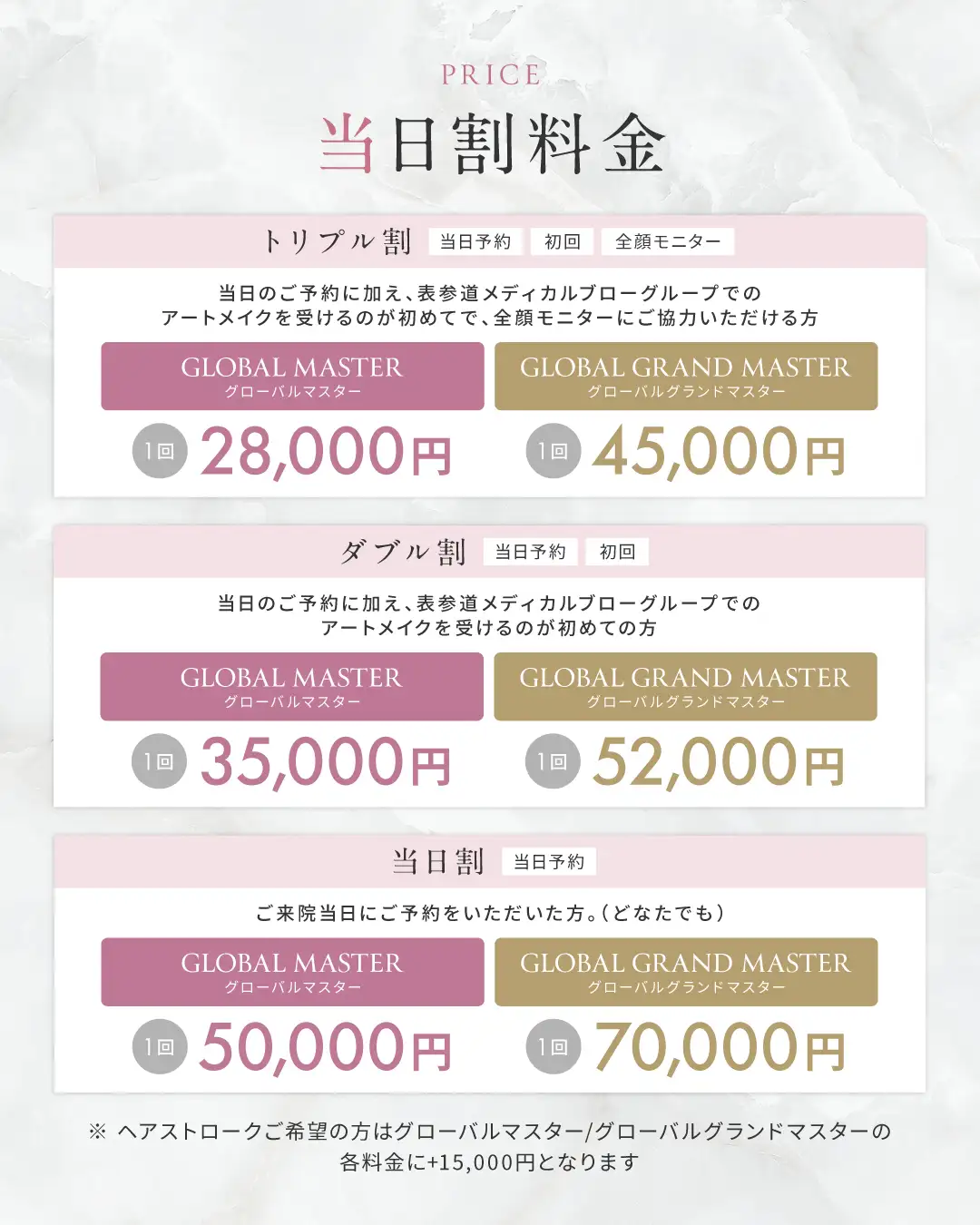 当日割料金 トリプル割（当日予約、初回、全顔モニター）→ 当日のご予約に加え、表参道メディカルブローグループでのアートメイクを受けるのが初めてで、全顔モニターにご協力いただける方 グローバルアーティスト「眉のみ 1回 18,000円」、グローバルマスター「眉/リップ 1回 28,000円 ヘアストローク 1回 53,000円」グローバルグランドマスター「眉/リップ 1回 45,000円 ヘアストローク 1回 70,000円」 ダブル割（当日予約、初回）→ 当日のご予約に加え、表参道メディカルブローグループでのアートメイクを受けるのが初めての方 グローバルアーティスト「眉のみ 1回 23,000円」、グローバルマスター「眉/リップ 1回 35,000円 ヘアストローク 1回 60,000円」グローバルグランドマスター「眉/リップ 1回 52,000円 ヘアストローク 1回 77,000円」 当日割（当日予約）→ ご来院当日にご予約をいただいた方。（どなたでも） グローバルアーティスト「眉のみ 1回 25,000円」、グローバルマスター「眉/リップ 1回 40,000円 ヘアストローク 1回 65,000円」グローバルグランドマスター「眉/リップ 1回 60,000円 ヘアストローク 1回 85,000円」
